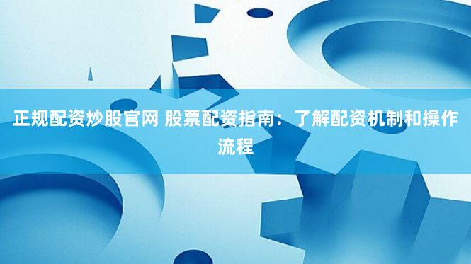 正规配资炒股官网 股票配资指南：了解配资机制和操作流程