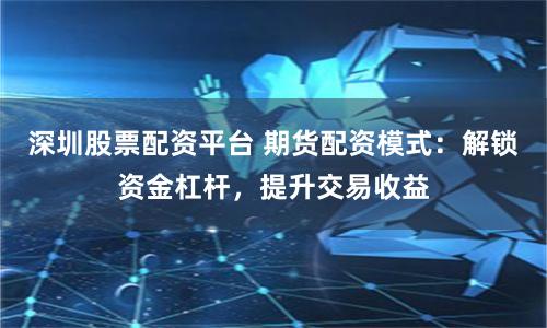 深圳股票配资平台 期货配资模式:解锁资金杠杆,提升交易收益