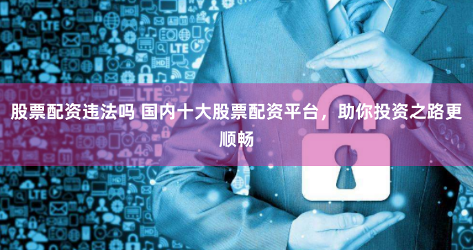 股票配资违法吗 国内十大股票配资平台，助你投资之路更顺畅
