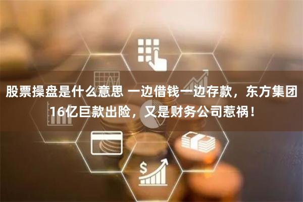 股票操盘是什么意思 一边借钱一边存款，东方集团16亿巨款出险，又是财务公司惹祸！