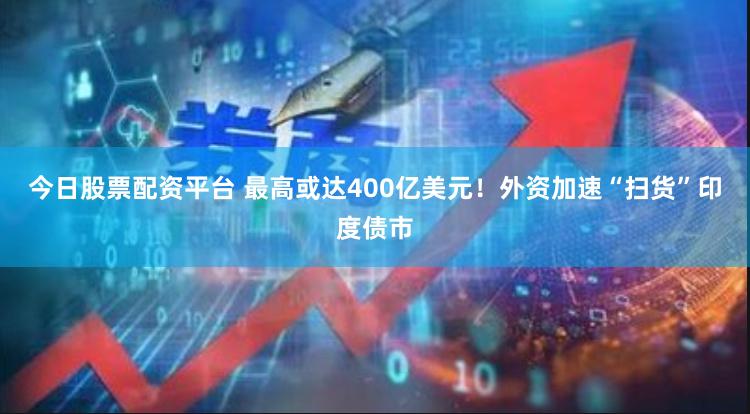 今日股票配资平台 最高或达400亿美元！外资加速“扫货”印度债市