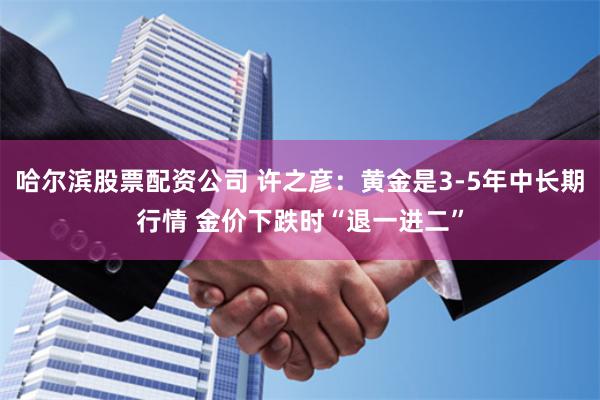 哈尔滨股票配资公司 许之彦：黄金是3-5年中长期行情 金价下跌时“退一进二”