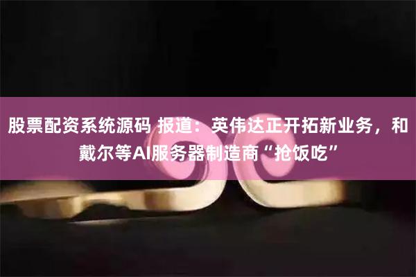 股票配资系统源码 报道：英伟达正开拓新业务，和戴尔等AI服务器制造商“抢饭吃”