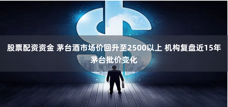 股票配资资金 茅台酒市场价回升至2500以上 机构复盘近15年茅台批价变化