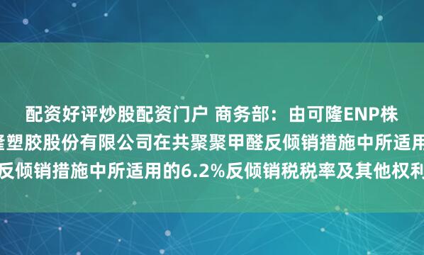 配资好评炒股配资门户 商务部：由可隆ENP株式会社继承（株）可隆塑胶股份有限公司在共聚聚甲醛反倾销措施中所适用的6.2%反倾销税税率及其他权利义务