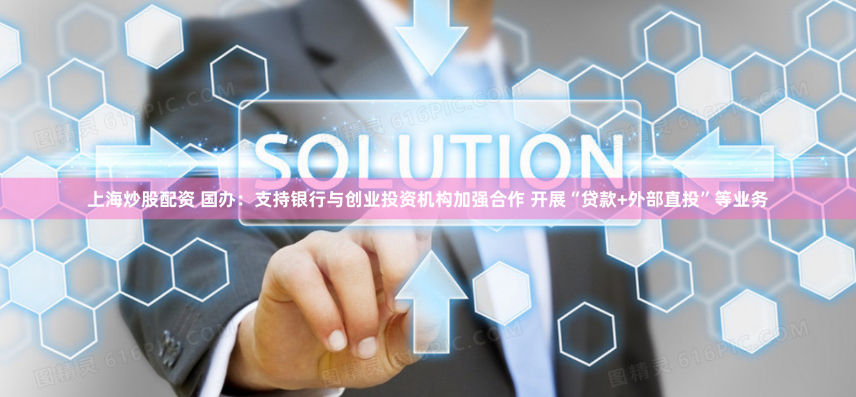 上海炒股配资 国办：支持银行与创业投资机构加强合作 开展“贷款+外部直投”等业务