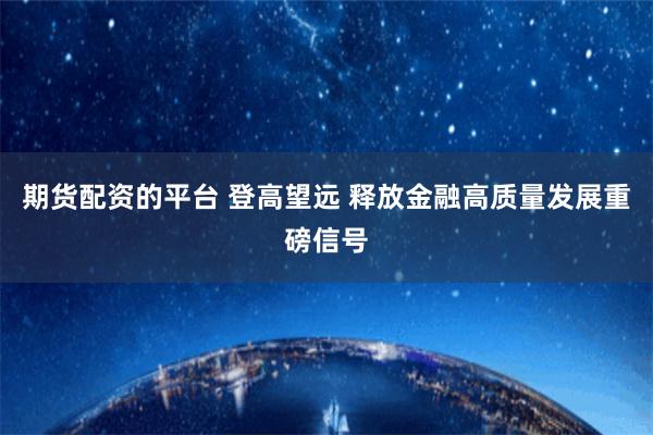 期货配资的平台 登高望远 释放金融高质量发展重磅信号