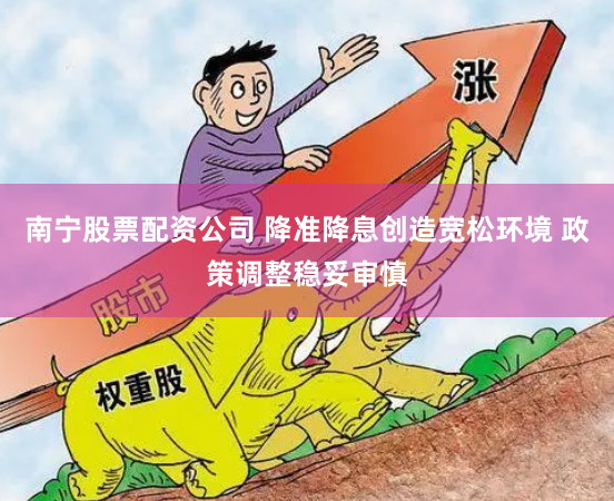 南宁股票配资公司 降准降息创造宽松环境 政策调整稳妥审慎