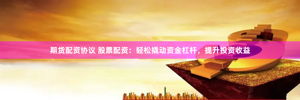 期货配资协议 股票配资：轻松撬动资金杠杆，提升投资收益