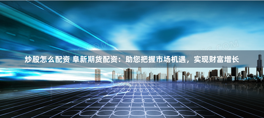 炒股怎么配资 阜新期货配资：助您把握市场机遇，实现财富增长